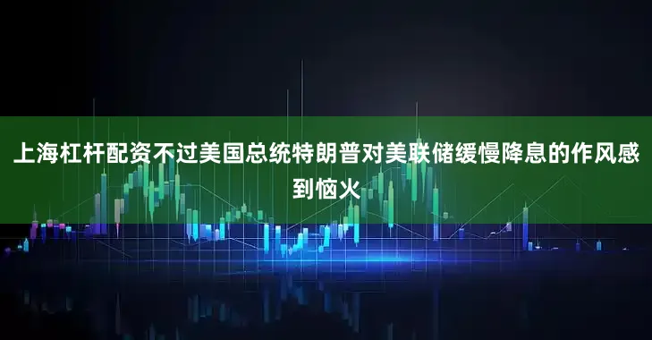 上海杠杆配资不过美国总统特朗普对美联储缓慢降息的作风感到恼火
