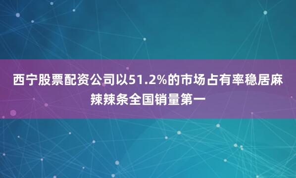 西宁股票配资公司以51.2%的市场占有率稳居麻辣辣条全国销量第一