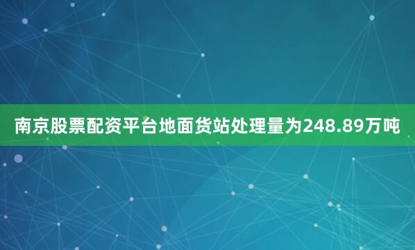 南京股票配资平台地面货站处理量为248.89万吨