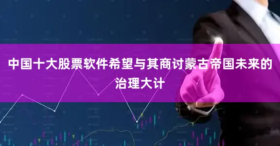 中国十大股票软件希望与其商讨蒙古帝国未来的治理大计