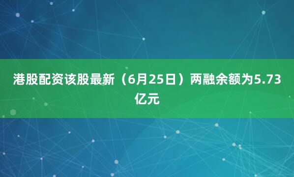 港股配资该股最新（6月25日）两融余额为5.73亿元