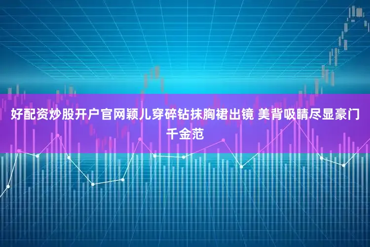 好配资炒股开户官网颖儿穿碎钻抹胸裙出镜 美背吸睛尽显豪门千金范