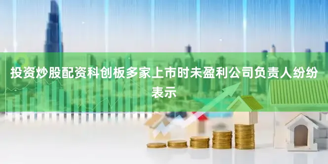 投资炒股配资科创板多家上市时未盈利公司负责人纷纷表示