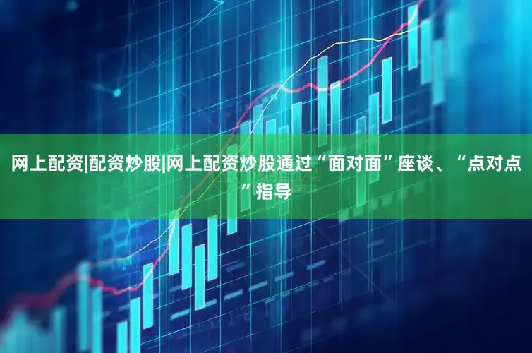 网上配资|配资炒股|网上配资炒股通过“面对面”座谈、“点对点”指导
