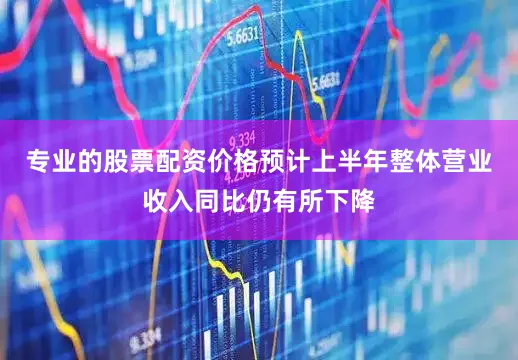 专业的股票配资价格预计上半年整体营业收入同比仍有所下降