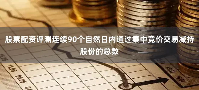 股票配资评测连续90个自然日内通过集中竞价交易减持股份的总数