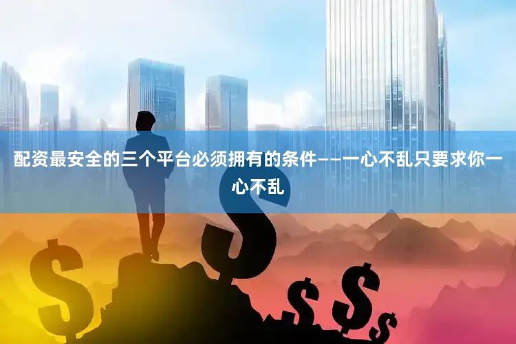 配资最安全的三个平台必须拥有的条件——一心不乱只要求你一心不乱