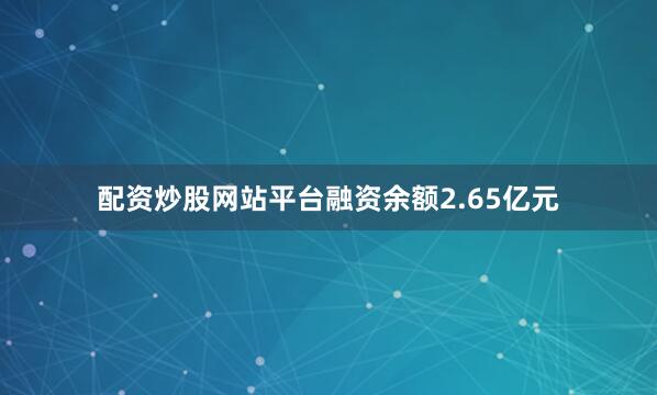 配资炒股网站平台融资余额2.65亿元