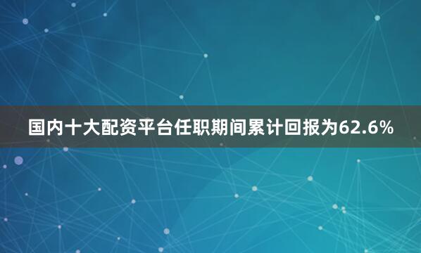 国内十大配资平台任职期间累计回报为62.6%