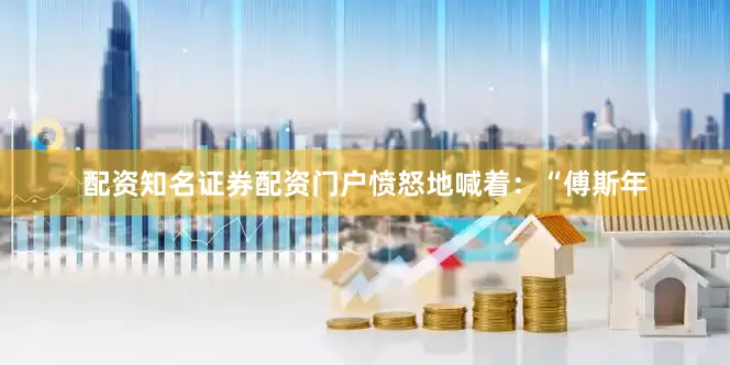 配资知名证券配资门户愤怒地喊着：“傅斯年