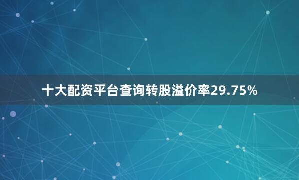 十大配资平台查询转股溢价率29.75%