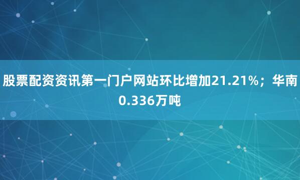 股票配资资讯第一门户网站环比增加21.21%；华南0.336万吨
