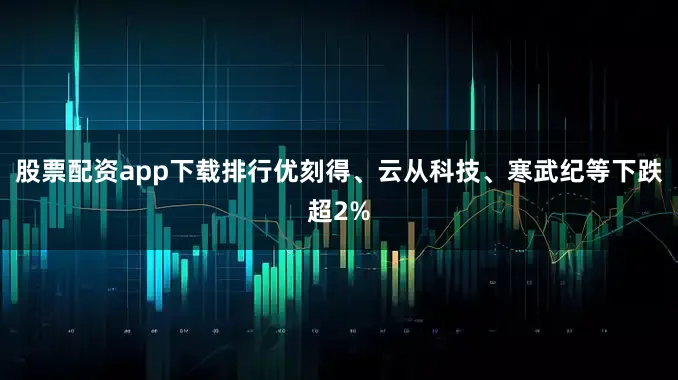 股票配资app下载排行优刻得、云从科技、寒武纪等下跌超2%
