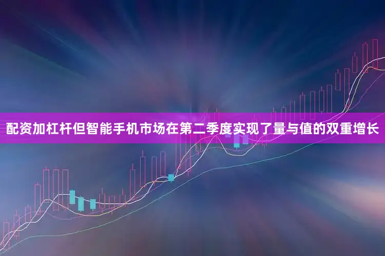 配资加杠杆但智能手机市场在第二季度实现了量与值的双重增长