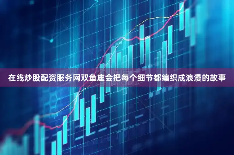 在线炒股配资服务网双鱼座会把每个细节都编织成浪漫的故事
