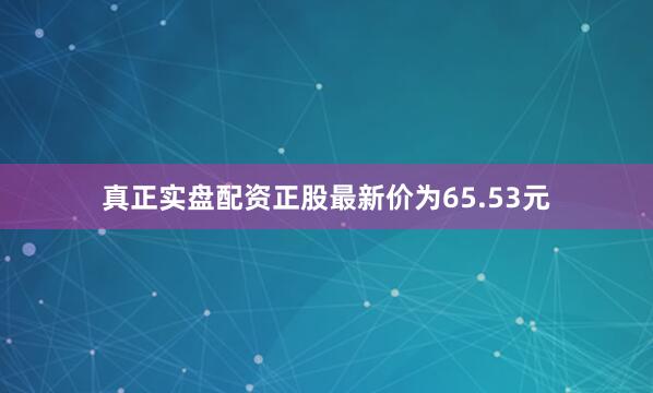 真正实盘配资正股最新价为65.53元