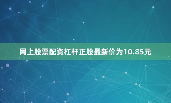 网上股票配资杠杆正股最新价为10.85元