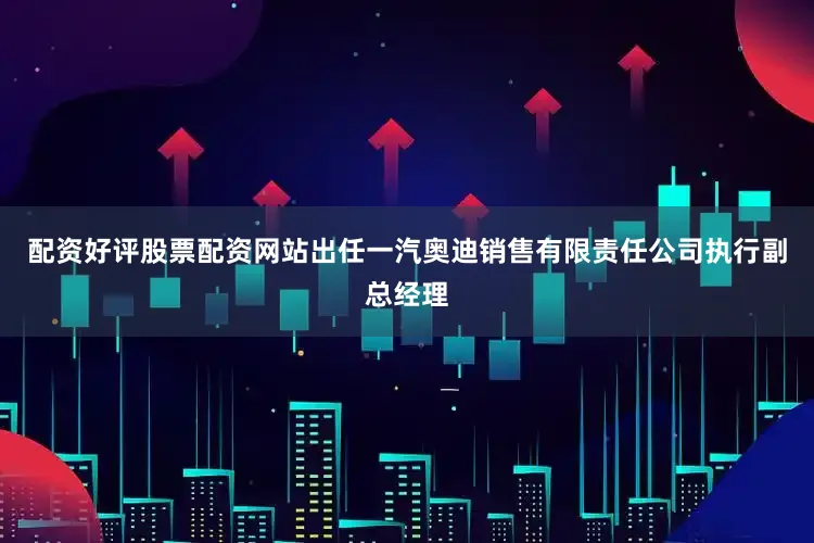 配资好评股票配资网站出任一汽奥迪销售有限责任公司执行副总经理