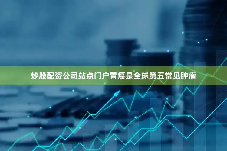 炒股配资公司站点门户胃癌是全球第五常见肿瘤