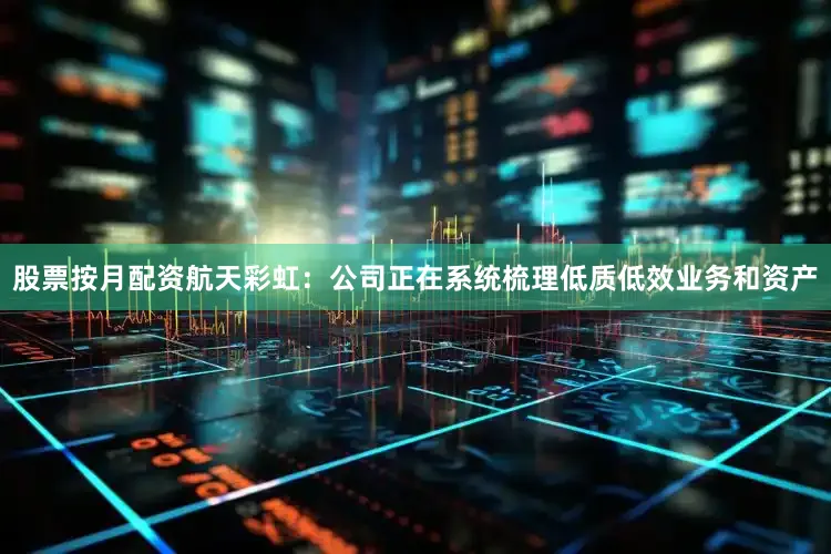 股票按月配资航天彩虹：公司正在系统梳理低质低效业务和资产