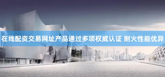 在线配资交易网址产品通过多项权威认证 耐火性能优异