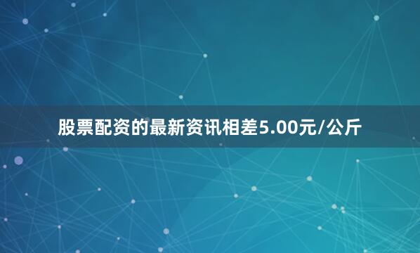 股票配资的最新资讯相差5.00元/公斤