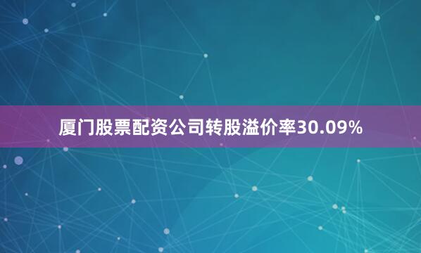 厦门股票配资公司转股溢价率30.09%
