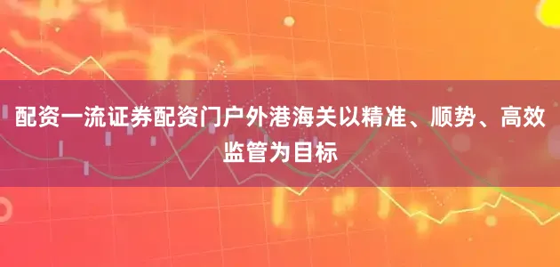 配资一流证券配资门户外港海关以精准、顺势、高效监管为目标