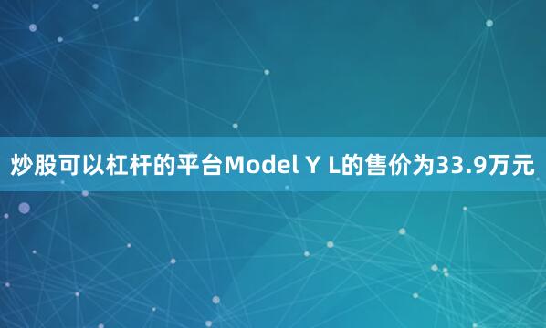炒股可以杠杆的平台Model Y L的售价为33.9万元
